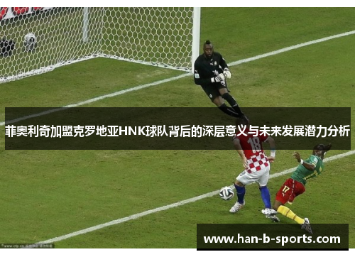菲奥利奇加盟克罗地亚HNK球队背后的深层意义与未来发展潜力分析