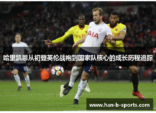 哈里凯恩从初登英伦战袍到国家队核心的成长历程追踪