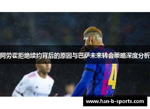 阿劳霍拒绝续约背后的原因与巴萨未来转会策略深度分析