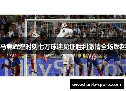 马竞辉煌时刻七万球迷见证胜利激情全场燃起