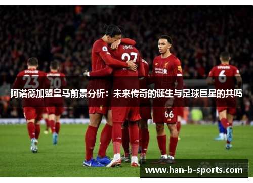 阿诺德加盟皇马前景分析:未来传奇的诞生与足球巨星的共鸣 阿诺德加盟皇马前景分析:未来传奇的诞生与足球巨星的共鸣