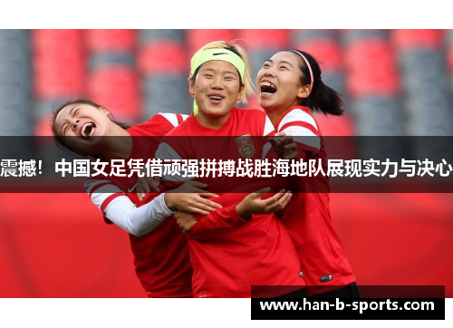 震撼！中国女足凭借顽强拼搏战胜海地队展现实力与决心