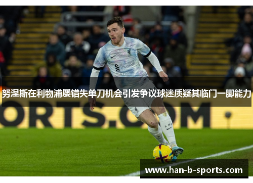 努涅斯在利物浦屡错失单刀机会引发争议球迷质疑其临门一脚能力