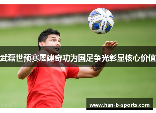 武磊世预赛屡建奇功为国足争光彰显核心价值