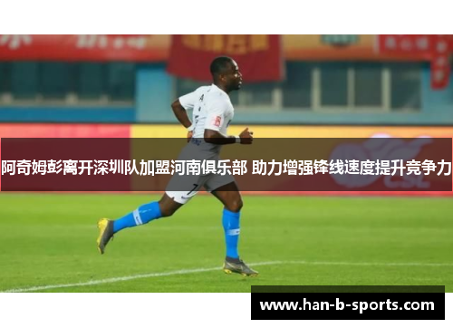 阿奇姆彭离开深圳队加盟河南俱乐部 助力增强锋线速度提升竞争力